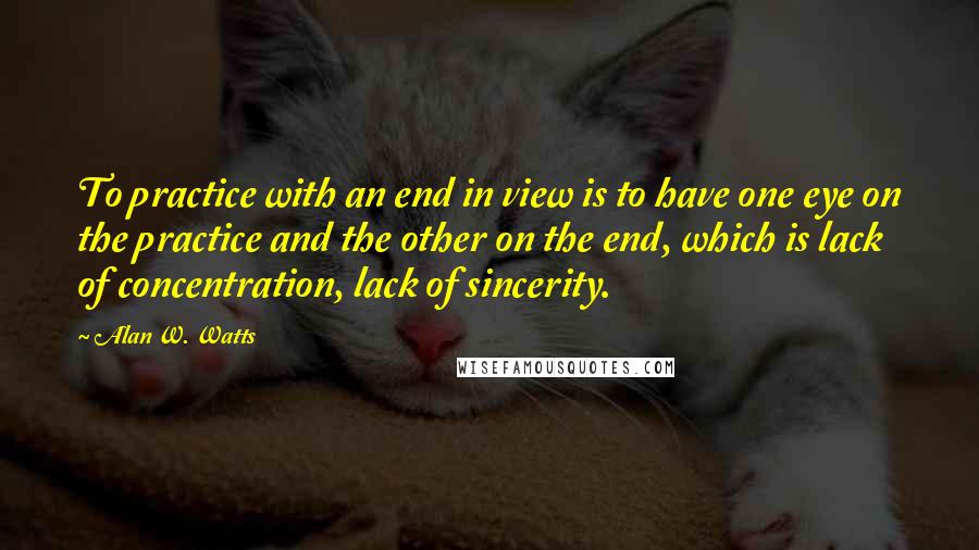 Alan W. Watts Quotes: To practice with an end in view is to have one eye on the practice and the other on the end, which is lack of concentration, lack of sincerity.