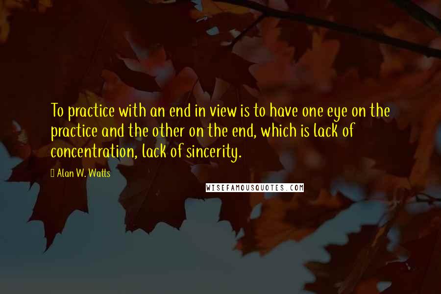 Alan W. Watts Quotes: To practice with an end in view is to have one eye on the practice and the other on the end, which is lack of concentration, lack of sincerity.