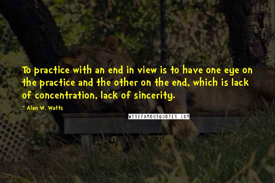 Alan W. Watts Quotes: To practice with an end in view is to have one eye on the practice and the other on the end, which is lack of concentration, lack of sincerity.