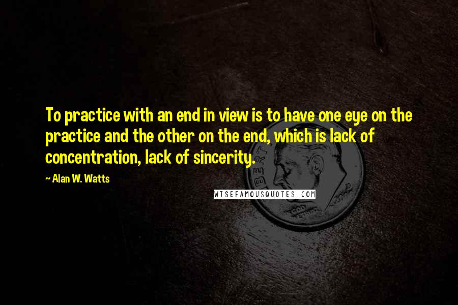 Alan W. Watts Quotes: To practice with an end in view is to have one eye on the practice and the other on the end, which is lack of concentration, lack of sincerity.