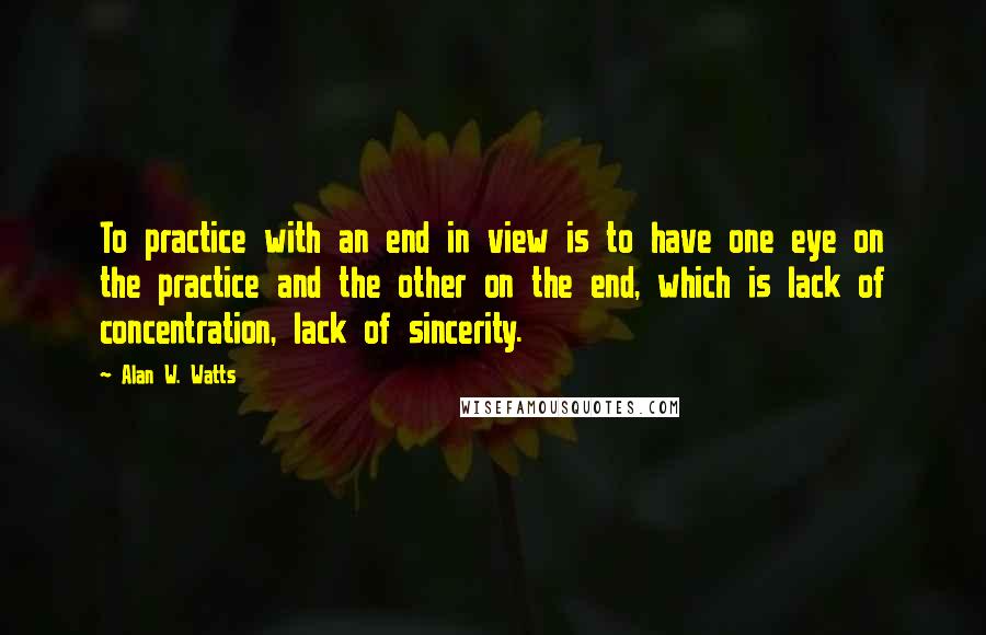 Alan W. Watts Quotes: To practice with an end in view is to have one eye on the practice and the other on the end, which is lack of concentration, lack of sincerity.