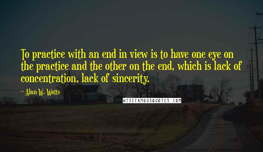 Alan W. Watts Quotes: To practice with an end in view is to have one eye on the practice and the other on the end, which is lack of concentration, lack of sincerity.