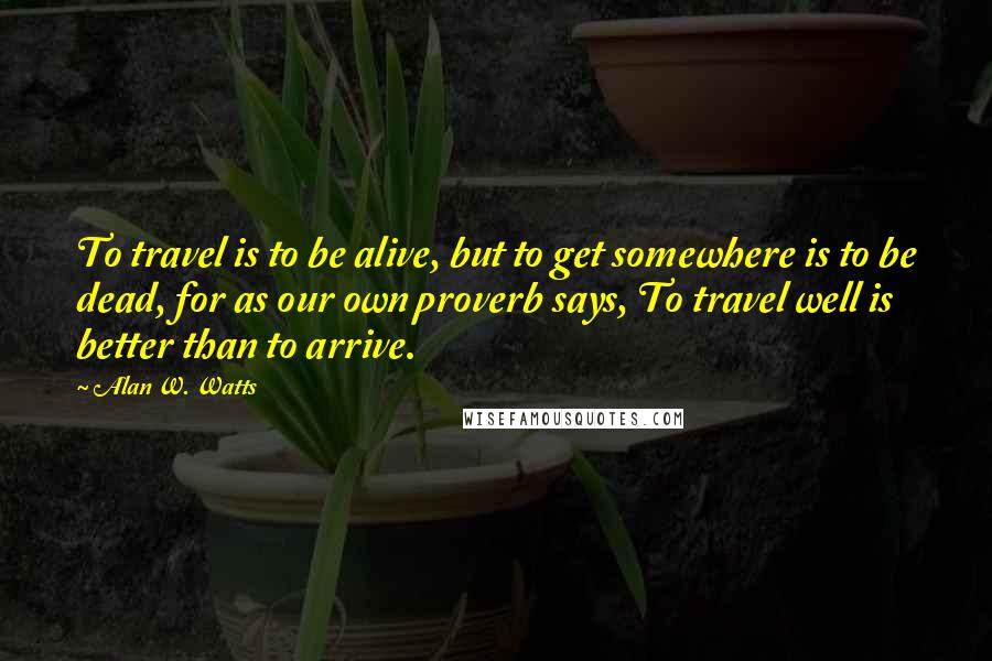 Alan W. Watts Quotes: To travel is to be alive, but to get somewhere is to be dead, for as our own proverb says, To travel well is better than to arrive.