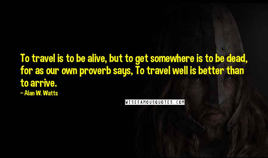 Alan W. Watts Quotes: To travel is to be alive, but to get somewhere is to be dead, for as our own proverb says, To travel well is better than to arrive.