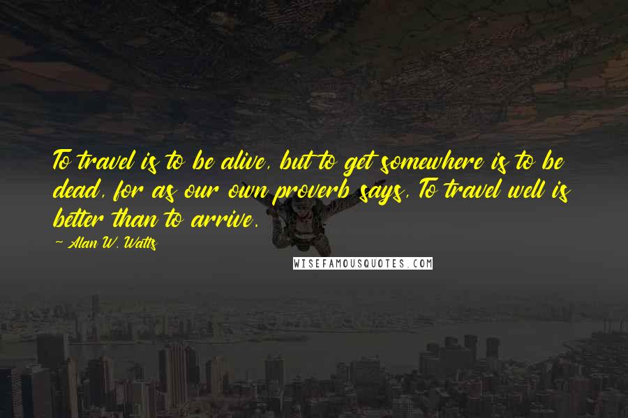 Alan W. Watts Quotes: To travel is to be alive, but to get somewhere is to be dead, for as our own proverb says, To travel well is better than to arrive.