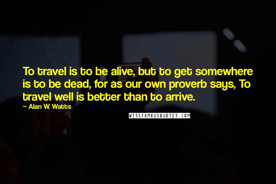 Alan W. Watts Quotes: To travel is to be alive, but to get somewhere is to be dead, for as our own proverb says, To travel well is better than to arrive.