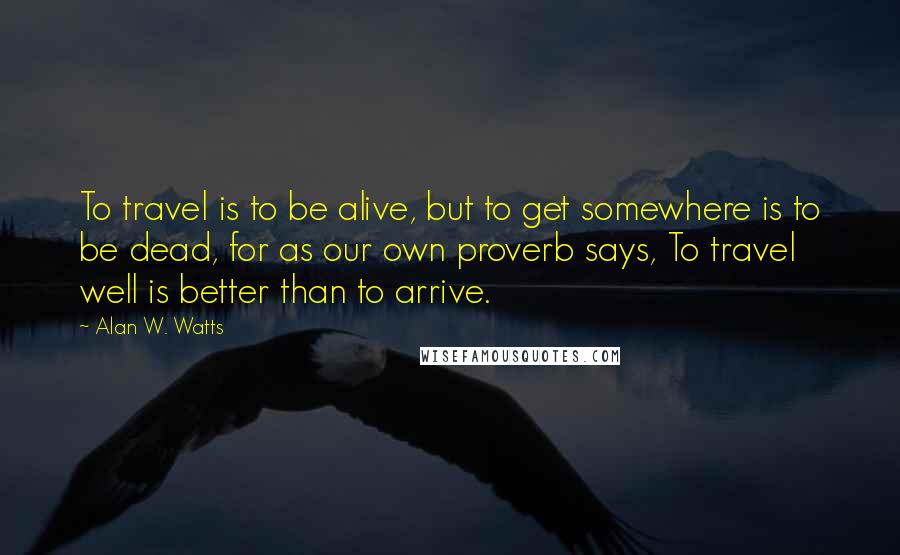 Alan W. Watts Quotes: To travel is to be alive, but to get somewhere is to be dead, for as our own proverb says, To travel well is better than to arrive.