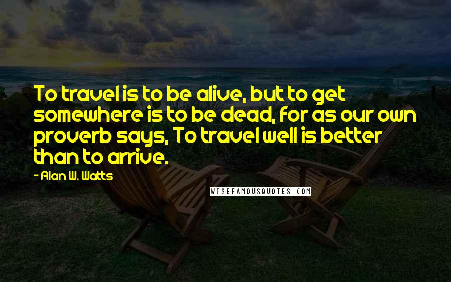 Alan W. Watts Quotes: To travel is to be alive, but to get somewhere is to be dead, for as our own proverb says, To travel well is better than to arrive.