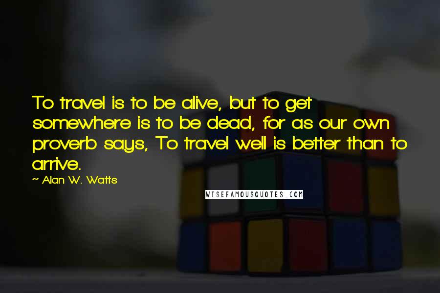 Alan W. Watts Quotes: To travel is to be alive, but to get somewhere is to be dead, for as our own proverb says, To travel well is better than to arrive.