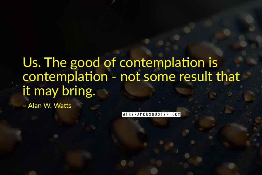 Alan W. Watts Quotes: Us. The good of contemplation is contemplation - not some result that it may bring.