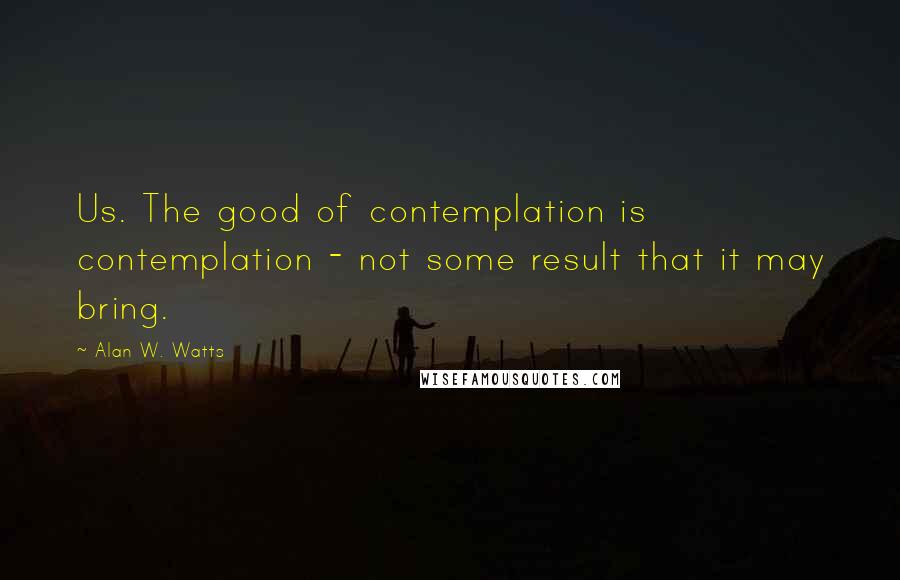 Alan W. Watts Quotes: Us. The good of contemplation is contemplation - not some result that it may bring.