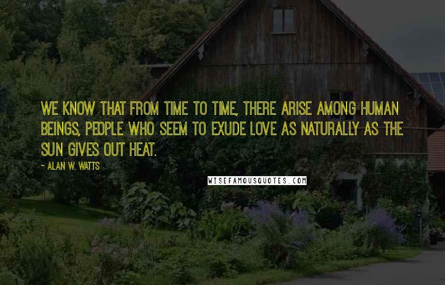 Alan W. Watts Quotes: We know that from time to time, there arise among human beings, people who seem to exude love as naturally as the sun gives out heat.