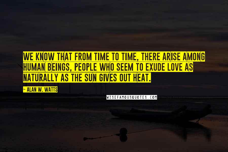 Alan W. Watts Quotes: We know that from time to time, there arise among human beings, people who seem to exude love as naturally as the sun gives out heat.