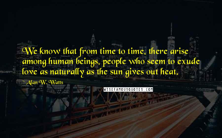 Alan W. Watts Quotes: We know that from time to time, there arise among human beings, people who seem to exude love as naturally as the sun gives out heat.