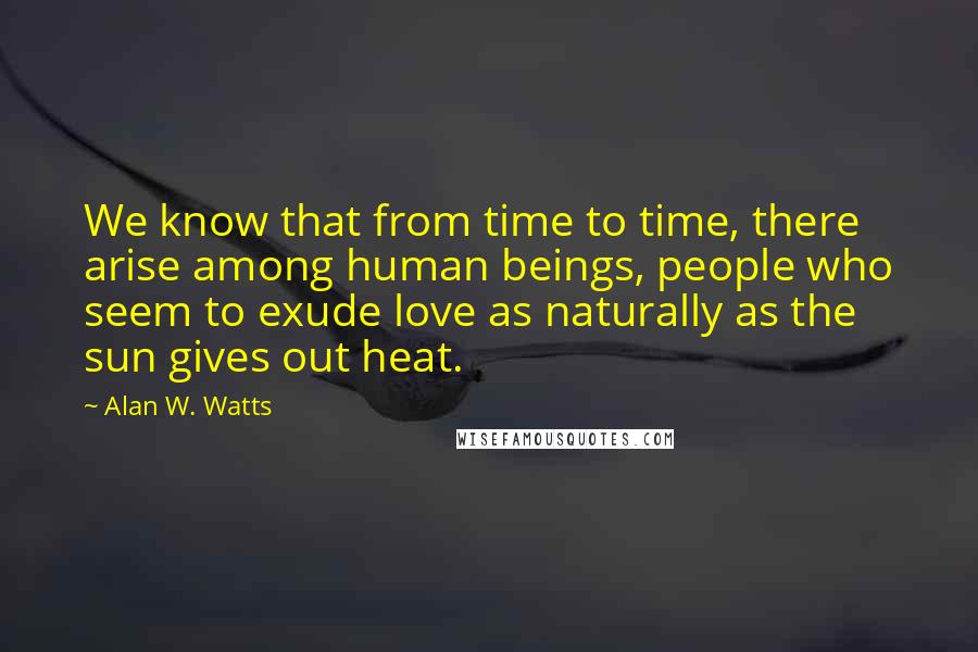 Alan W. Watts Quotes: We know that from time to time, there arise among human beings, people who seem to exude love as naturally as the sun gives out heat.