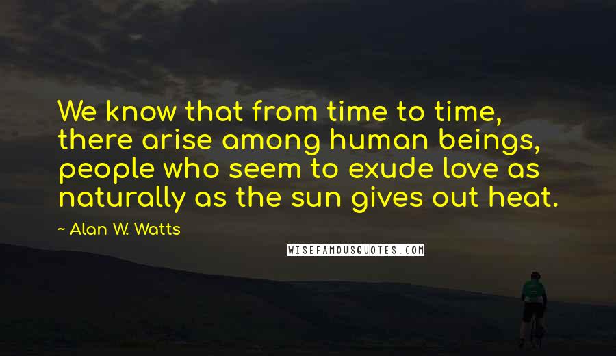 Alan W. Watts Quotes: We know that from time to time, there arise among human beings, people who seem to exude love as naturally as the sun gives out heat.