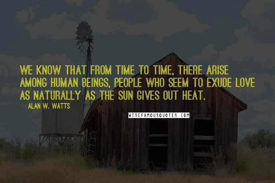 Alan W. Watts Quotes: We know that from time to time, there arise among human beings, people who seem to exude love as naturally as the sun gives out heat.