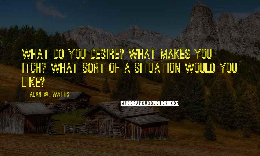 Alan W. Watts Quotes: What do you desire? What makes you itch? What sort of a situation would you like?