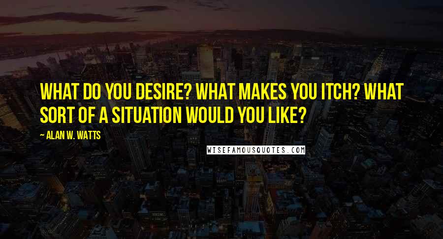 Alan W. Watts Quotes: What do you desire? What makes you itch? What sort of a situation would you like?