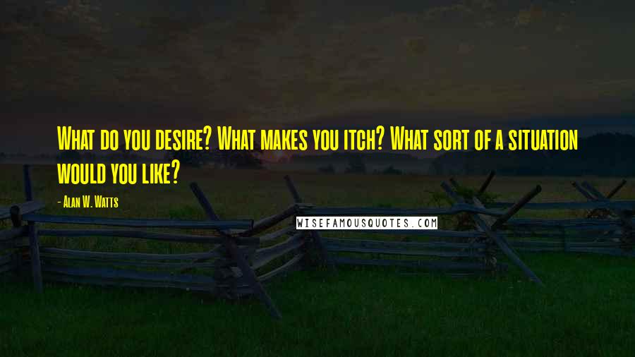 Alan W. Watts Quotes: What do you desire? What makes you itch? What sort of a situation would you like?