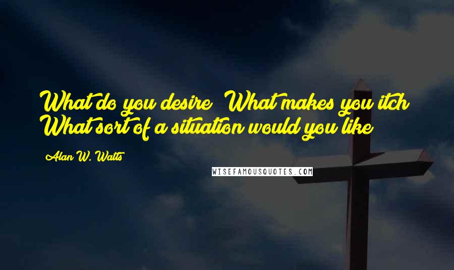 Alan W. Watts Quotes: What do you desire? What makes you itch? What sort of a situation would you like?