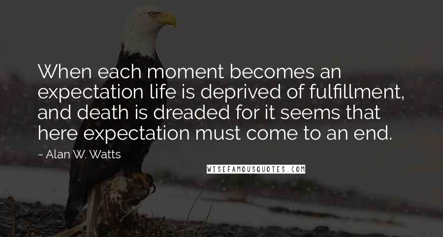 Alan W. Watts Quotes: When each moment becomes an expectation life is deprived of fulfillment, and death is dreaded for it seems that here expectation must come to an end.