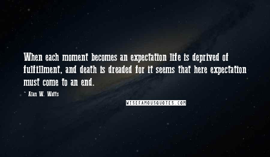 Alan W. Watts Quotes: When each moment becomes an expectation life is deprived of fulfillment, and death is dreaded for it seems that here expectation must come to an end.