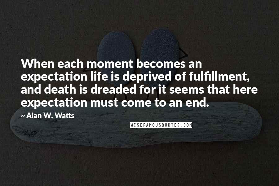 Alan W. Watts Quotes: When each moment becomes an expectation life is deprived of fulfillment, and death is dreaded for it seems that here expectation must come to an end.