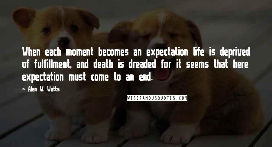 Alan W. Watts Quotes: When each moment becomes an expectation life is deprived of fulfillment, and death is dreaded for it seems that here expectation must come to an end.