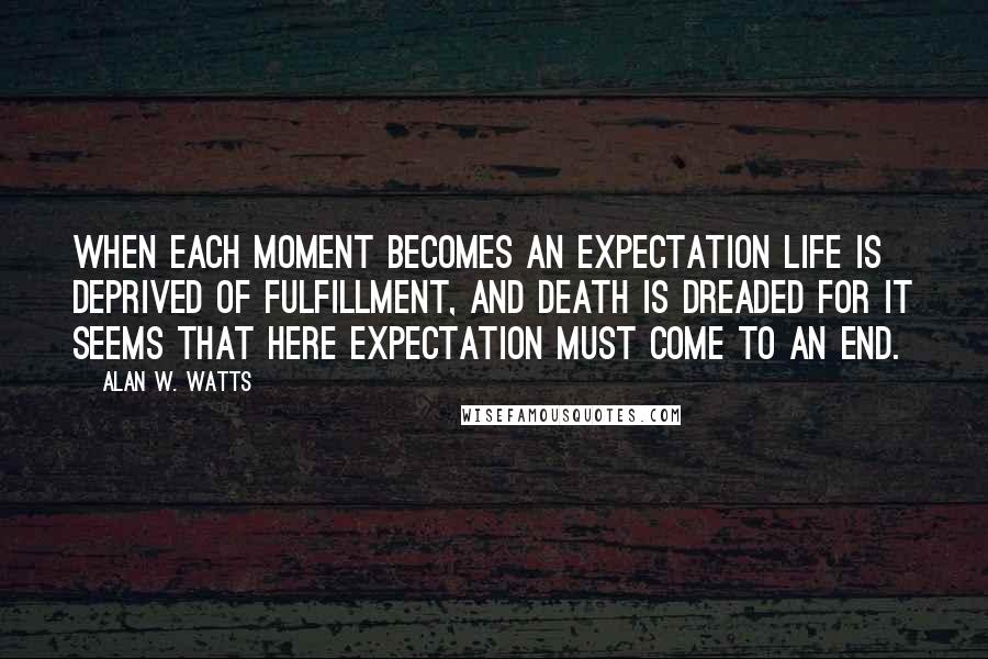 Alan W. Watts Quotes: When each moment becomes an expectation life is deprived of fulfillment, and death is dreaded for it seems that here expectation must come to an end.