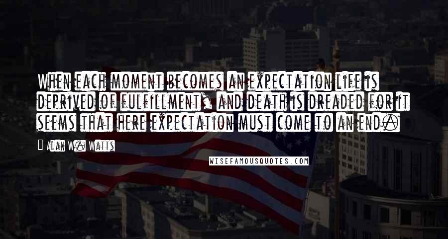 Alan W. Watts Quotes: When each moment becomes an expectation life is deprived of fulfillment, and death is dreaded for it seems that here expectation must come to an end.