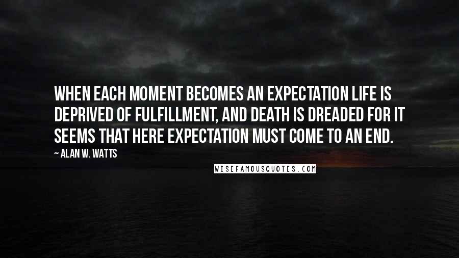 Alan W. Watts Quotes: When each moment becomes an expectation life is deprived of fulfillment, and death is dreaded for it seems that here expectation must come to an end.