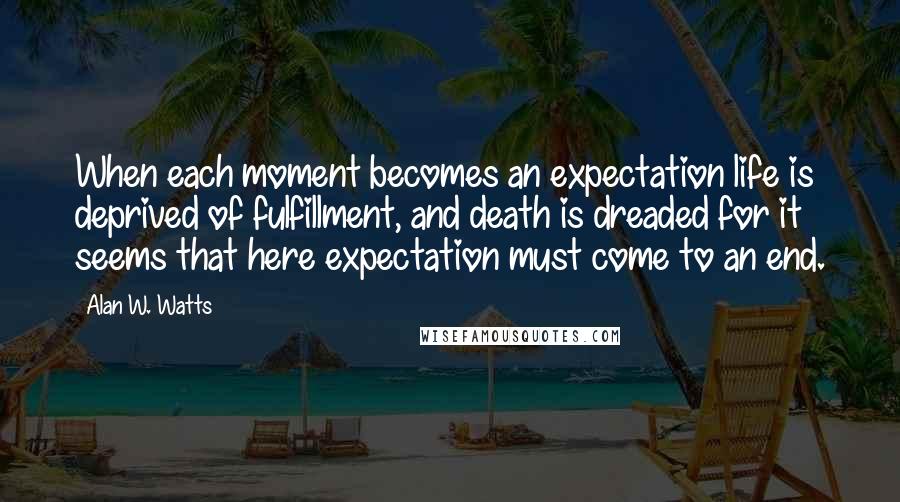 Alan W. Watts Quotes: When each moment becomes an expectation life is deprived of fulfillment, and death is dreaded for it seems that here expectation must come to an end.