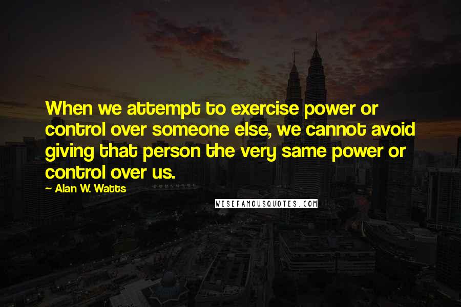 Alan W. Watts Quotes: When we attempt to exercise power or control over someone else, we cannot avoid giving that person the very same power or control over us.