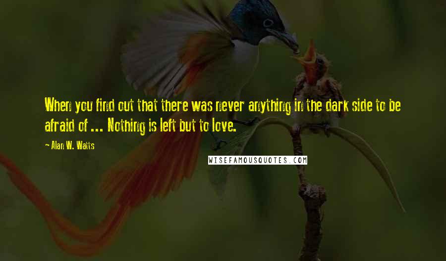 Alan W. Watts Quotes: When you find out that there was never anything in the dark side to be afraid of ... Nothing is left but to love.