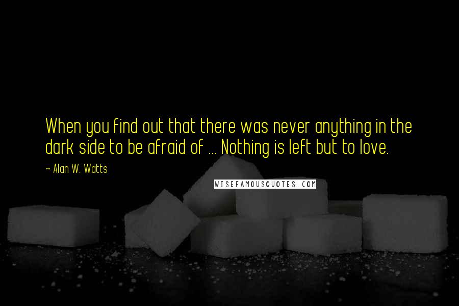 Alan W. Watts Quotes: When you find out that there was never anything in the dark side to be afraid of ... Nothing is left but to love.