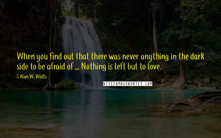 Alan W. Watts Quotes: When you find out that there was never anything in the dark side to be afraid of ... Nothing is left but to love.