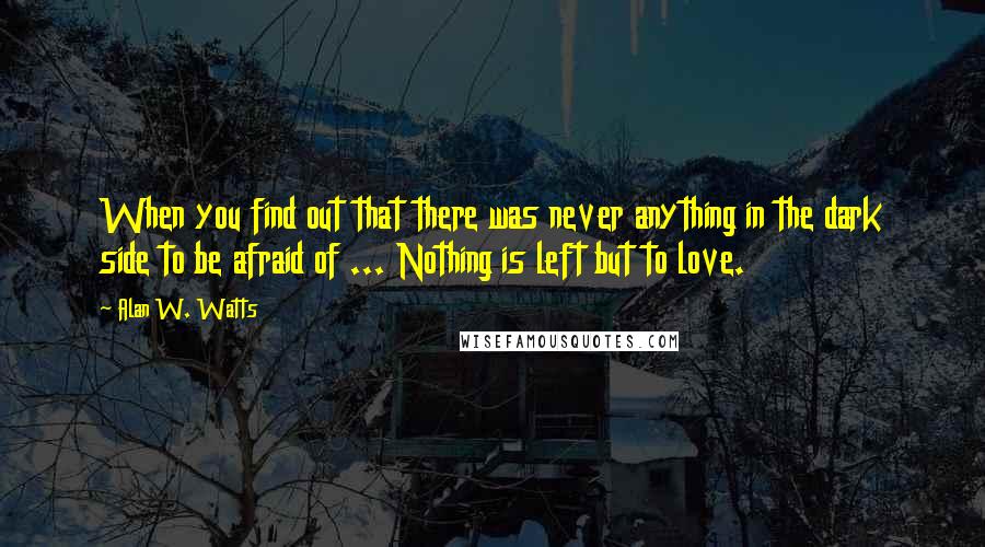 Alan W. Watts Quotes: When you find out that there was never anything in the dark side to be afraid of ... Nothing is left but to love.