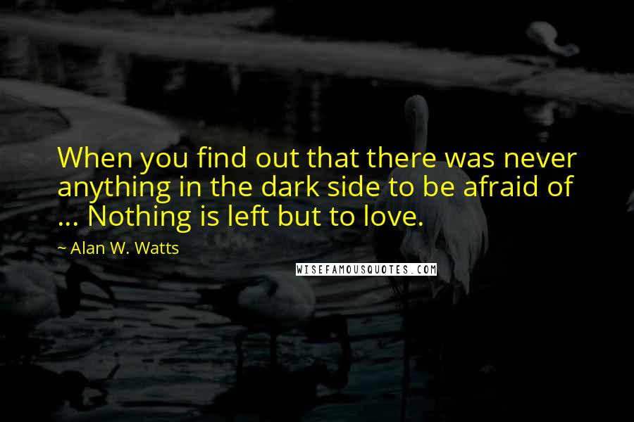 Alan W. Watts Quotes: When you find out that there was never anything in the dark side to be afraid of ... Nothing is left but to love.