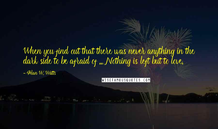 Alan W. Watts Quotes: When you find out that there was never anything in the dark side to be afraid of ... Nothing is left but to love.