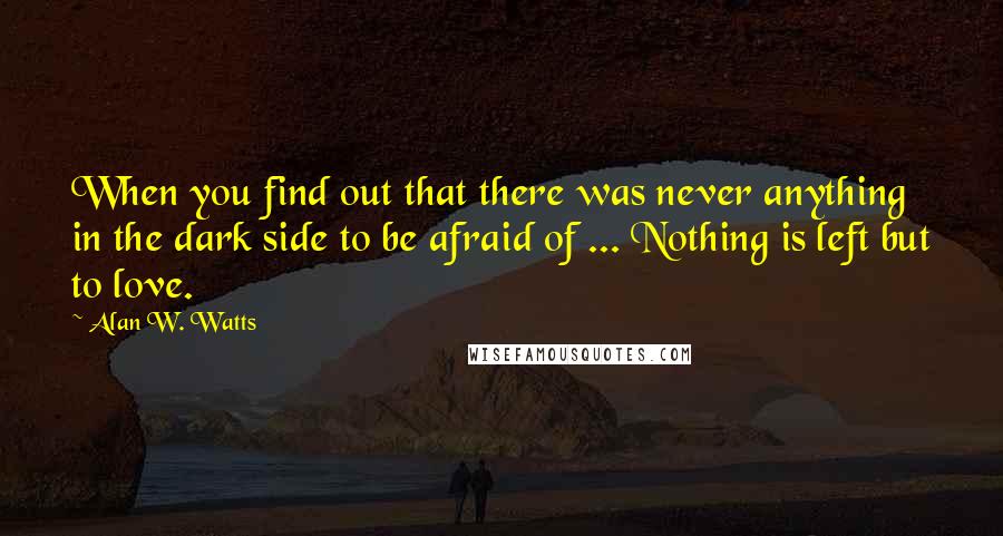 Alan W. Watts Quotes: When you find out that there was never anything in the dark side to be afraid of ... Nothing is left but to love.