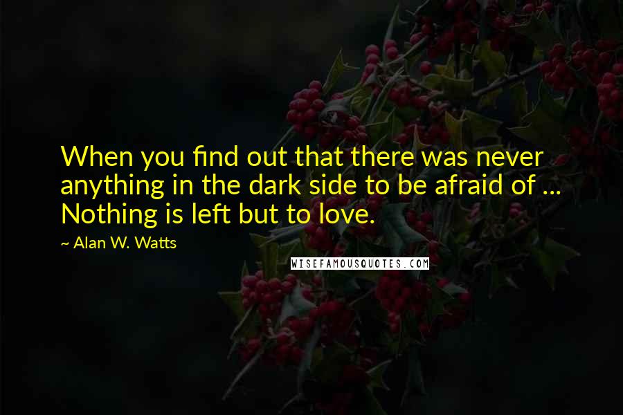 Alan W. Watts Quotes: When you find out that there was never anything in the dark side to be afraid of ... Nothing is left but to love.