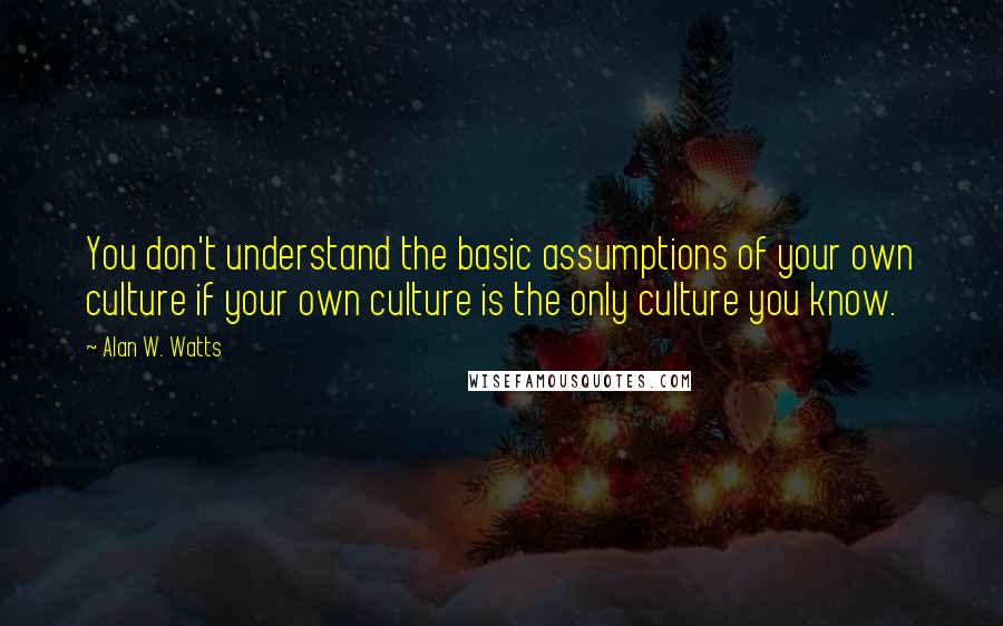 Alan W. Watts Quotes: You don't understand the basic assumptions of your own culture if your own culture is the only culture you know.
