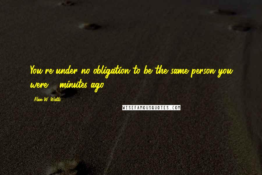 Alan W. Watts Quotes: You're under no obligation to be the same person you were 5 minutes ago.