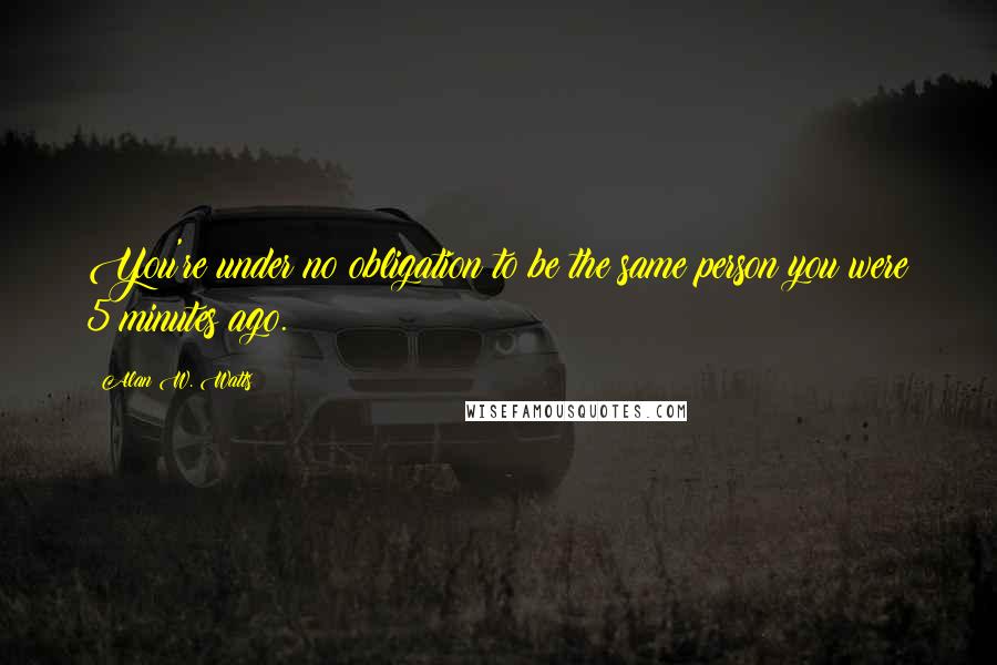 Alan W. Watts Quotes: You're under no obligation to be the same person you were 5 minutes ago.