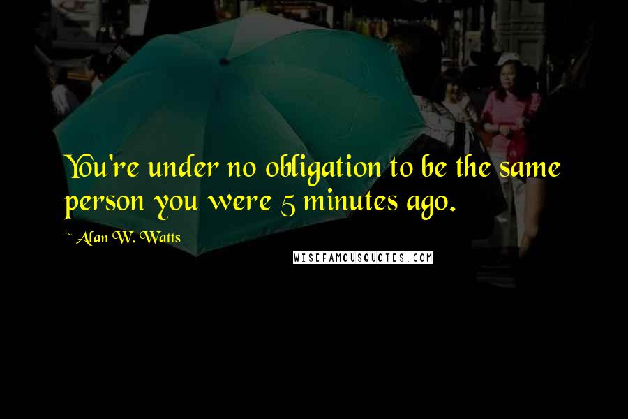 Alan W. Watts Quotes: You're under no obligation to be the same person you were 5 minutes ago.