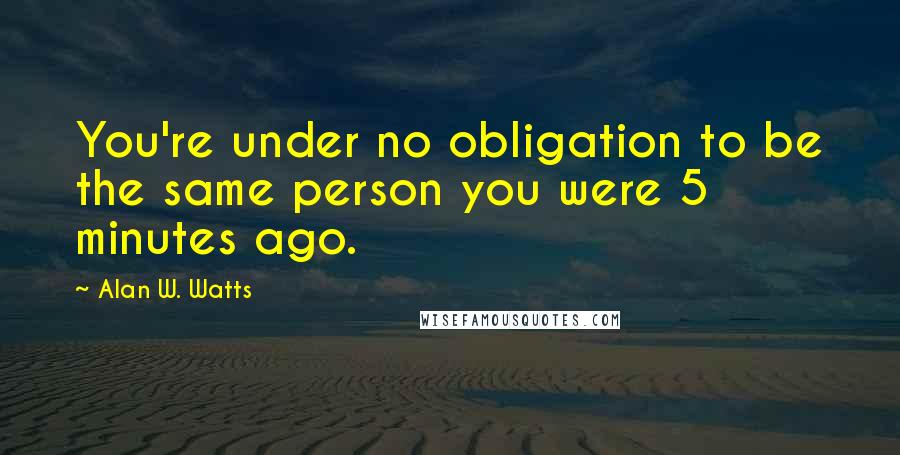 Alan W. Watts Quotes: You're under no obligation to be the same person you were 5 minutes ago.