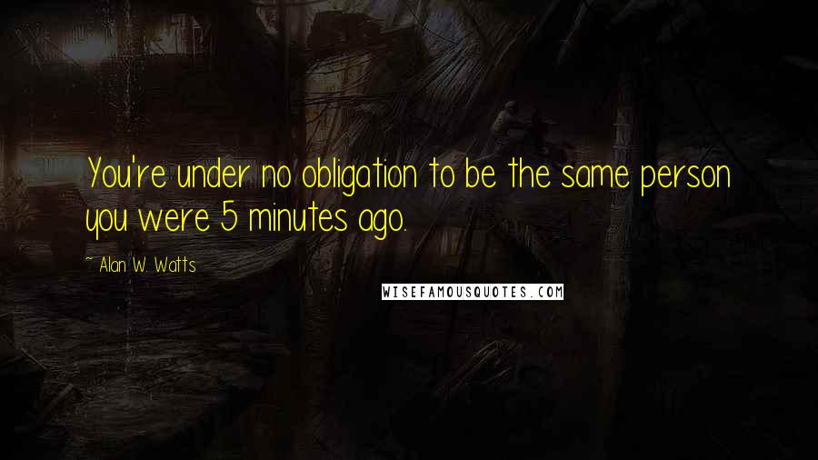 Alan W. Watts Quotes: You're under no obligation to be the same person you were 5 minutes ago.