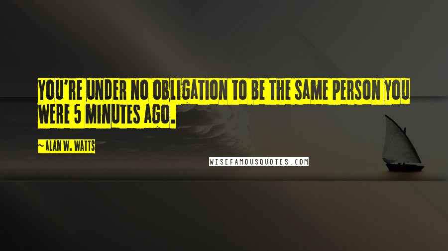 Alan W. Watts Quotes: You're under no obligation to be the same person you were 5 minutes ago.