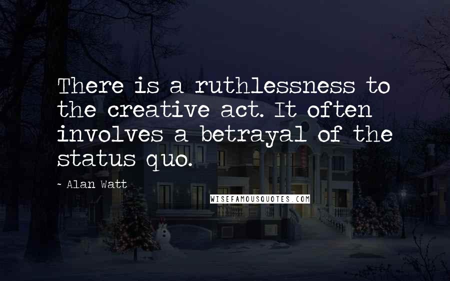 Alan Watt Quotes: There is a ruthlessness to the creative act. It often involves a betrayal of the status quo.
